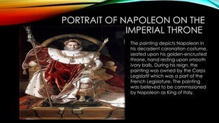 PORTRAIT OF NAPOLEON ON THE
IMPERIAL THRONE
The painting depicts Napoleon in
his decadent coronation costume,
seated upon his golden-encrusted
throne, hand resting upon smooth
ivory balls. During his reign, the
painting was owned by the Corps
Legislatif which was a part of the
French Legislature. The painting
was believed to be commissioned
by Napoleon as King of Italy.
 