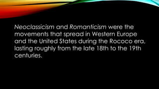 Neoclassicism and Romanticism were the movements that spread in Western
Neoclassicism and Romanticism were the
movements that spread in Western Europe
and the United States during the Rococo era,
lasting roughly from the late 18th to the 19th
centuries.
Europe and the United States during the
Rococo era, lasting roughly from the late
18th to the 19th centuries.
 