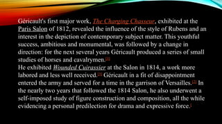 Géricault's first major work, The Charging Chasseur, exhibited at the
Paris Salon of 1812, revealed the influence of the style of Rubens and an
interest in the depiction of contemporary subject matter. This youthful
success, ambitious and monumental, was followed by a change in
direction: for the next several years Géricault produced a series of small
studies of horses and cavalrymen.[3]
He exhibited Wounded Cuirassier at the Salon in 1814, a work more
labored and less well received.[3]
Géricault in a fit of disappointment
entered the army and served for a time in the garrison of Versailles.[2]
In
the nearly two years that followed the 1814 Salon, he also underwent a
self-imposed study of figure construction and composition, all the while
evidencing a personal predilection for drama and expressive force.[
 