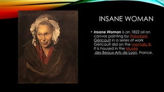 INSANE WOMAN
• Insane Woman is an 1822 oil on
canvas painting by Théodore
Géricault in a series of work
Géricault did on the mentally ill.
It is housed in the Musée
des Beaux-Arts de Lyon, France.
 