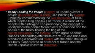 • Liberty Leading the People (French: La Liberté guidant le
peuple [la lib te
ɛʁ id
ɡ ɑ̃ lə pœpl]) is a painting by Eugène
Delacroix commemorating the July Revolution of 1830,
which toppled King Charles X of France. A woman of the
people with a phrygian cap personifying the concept of
Liberty leads the people forward over a barricade and the
bodies of the fallen, holding the flag of the
French Revolution – the tricolour, which again became
France's national flag after these events – in one hand and
brandishing a bayonetted musket with the other. The figure
of Liberty is also viewed as a symbol of France and the
French Republic known as Marianne.
 