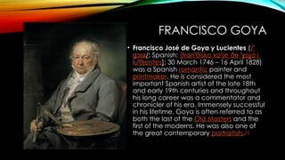 FRANCISCO GOYA
• Francisco José de Goya y Lucientes (/ˈ
ɡɔɪə/; Spanish: [f an θisko
ɾ ˈ xo se
ˈ ðe ˈ o a
ɣ ʝ i
lu θjentes
ˈ ]; 30 March 1746 – 16 April 1828)
was a Spanish romantic painter and
printmaker. He is considered the most
important Spanish artist of the late 18th
and early 19th centuries and throughout
his long career was a commentator and
chronicler of his era. Immensely successful
in his lifetime, Goya is often referred to as
both the last of the Old Masters and the
first of the moderns. He was also one of
the great contemporary portraitists.[1]
 