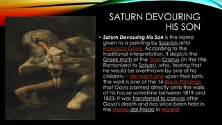 SATURN DEVOURING
HIS SON
• Saturn Devouring His Son is the name
given to a painting by Spanish artist
Francisco Goya. According to the
traditional interpretation, it depicts the
Greek myth of the Titan Cronus (in the title
Romanized to Saturn), who, fearing that
he would be overthrown by one of his
children,[1]
ate each one upon their birth.
The work is one of the 14 Black Paintings
that Goya painted directly onto the walls
of his house sometime between 1819 and
1823. It was transferred to canvas after
Goya's death and has since been held in
the Museo del Prado in Madrid.
 