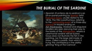 THE BURIAL OF THE SARDINE
• (Spanish: El entierro de la sardina) is an
oil-on-panel painting by Spanish artist
Francisco Goya, usually dated to the
1810s. The title is posthumous, referring
to the culminating event of a three-day
carnival in Madrid ending on
Ash Wednesday. Masked and disguised
revellers are seen dancing their way to
the banks of the Manzanares, where a
ceremonial sardine will be buried.
Goya does not illustrate the fish in the
painting, nor the large doll made of
straw, called a pelele, from which it
hung; the centrepiece is the darkly
grinning "King of the Carnival".
 