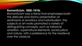 Romanticism, 1800-1810s
Romanticism was a trend that emphasized both
the delicate and stormy presentation of
sentiments or emotions and individualism. The
subjects or art works promoted a variety of
distinguishing concepts, such as historical
ambition, supernatural elements, social justice
and nature, with a preference for the medieval
over the classical.
 