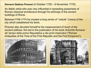 Giovanni Battista Piranesi (4 October 1720 – 9 November 1778)
An Italian artist who was very influential in spreading awareness of
Roman classical architecture through his etchings of the ancient
buildings of Rome.
Between1748-1774 he created a long series of “vedute” (views) of the
city which established his fame.
Piranesi also devoted himself to the measurement of much of the
ancient edifices: this led to the publication of his book Antichità Romane
de' tempo della prima Repubblica e dei primi imperatori ("Roman
Antiquities of the Time of the First Republic and the First Emperors").
 