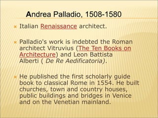  Italian Renaissance architect.
 Palladio's work is indebted the Roman
architect Vitruvius (The Ten Books on
Architecture) and Leon Battista
Alberti ( De Re Aedificatoria).
 He published the first scholarly guide
book to classical Rome in 1554. He built
churches, town and country houses,
public buildings and bridges in Venice
and on the Venetian mainland.
Andrea Palladio, 1508-1580
 