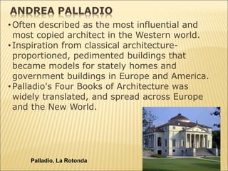•Often described as the most influential and
most copied architect in the Western world.
•Inspiration from classical architecture-
proportioned, pedimented buildings that
became models for stately homes and
government buildings in Europe and America.
•Palladio's Four Books of Architecture was
widely translated, and spread across Europe
and the New World.
Palladio, La Rotonda
ANDREA PALLADIO
 