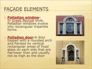 FAÇADE ELEMENTS
 Palladian window-
In Greek Revival style,
Palladian windows evolve
into rectangular tripartite
forms
 Palladian door-A door
topped with a rounded arch
and flanked by vertical
rectangular areas of fixed
glass on each side that are
narrower than and usually
not as high as the door
 