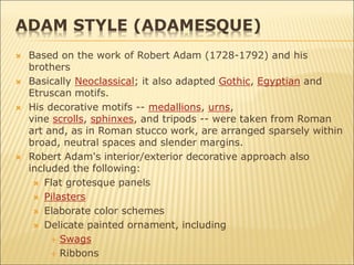 ADAM STYLE (ADAMESQUE)
 Based on the work of Robert Adam (1728-1792) and his
brothers
 Basically Neoclassical; it also adapted Gothic, Egyptian and
Etruscan motifs.
 His decorative motifs -- medallions, urns,
vine scrolls, sphinxes, and tripods -- were taken from Roman
art and, as in Roman stucco work, are arranged sparsely within
broad, neutral spaces and slender margins.
 Robert Adam's interior/exterior decorative approach also
included the following:
 Flat grotesque panels
 Pilasters
 Elaborate color schemes
 Delicate painted ornament, including
 Swags
 Ribbons
 