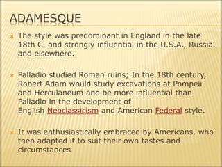 ADAMESQUE
 The style was predominant in England in the late
18th C. and strongly influential in the U.S.A., Russia.
and elsewhere.
 Palladio studied Roman ruins; In the 18th century,
Robert Adam would study excavations at Pompeii
and Herculaneum and be more influential than
Palladio in the development of
English Neoclassicism and American Federal style.
 It was enthusiastically embraced by Americans, who
then adapted it to suit their own tastes and
circumstances
 
