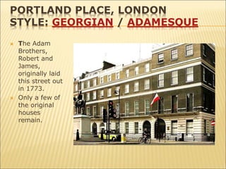 PORTLAND PLACE, LONDON
STYLE: GEORGIAN / ADAMESQUE
 The Adam
Brothers,
Robert and
James,
originally laid
this street out
in 1773.
 Only a few of
the original
houses
remain.
 