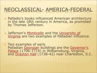 NEOCLASSICAL- AMERICA-FEDERAL
 Palladio's books influenced American architecture
in the late 18th century in America, as promoted
by Thomas Jefferson.
 Jefferson's Monticello and the University of
Virginia are two examples of Palladian influence.
 Two examples of early
Palladian Georgian buildings are the Governor's
Palace (1706-1714) in Williamsburg, Virginia,
and Drayton Hall (1738-42) near Charleston, S.C.
 