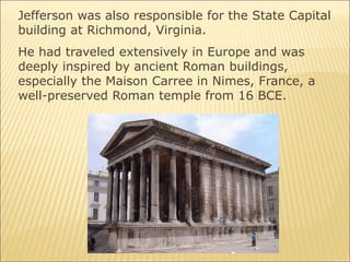 Jefferson was also responsible for the State Capital
building at Richmond, Virginia.
He had traveled extensively in Europe and was
deeply inspired by ancient Roman buildings,
especially the Maison Carree in Nimes, France, a
well-preserved Roman temple from 16 BCE.
 