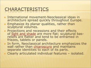  International movement-Neoclassical ideas in
architecture spread quickly throughout Europe.
 Emphasize its planar qualities, rather than
sculptural volumes.
 Projections and recessions and their effects
of light and shade are more flat; sculptural bas-
reliefs are flatter and tend to be enframed in
friezes, tablets or panels.
 In form, Neoclassical architecture emphasizes the
wall rather than chiaroscuro and maintains
separate identities to each of its parts.
 Clearly articulated individual features – isolated.
CHARACTERISTICS
 