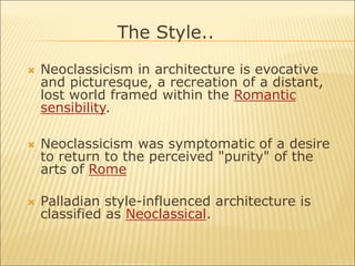  Neoclassicism in architecture is evocative
and picturesque, a recreation of a distant,
lost world framed within the Romantic
sensibility.
 Neoclassicism was symptomatic of a desire
to return to the perceived "purity" of the
arts of Rome
 Palladian style-influenced architecture is
classified as Neoclassical.
The Style..
 