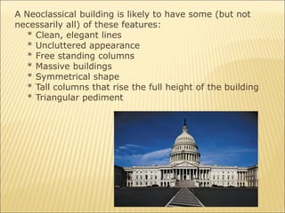 A Neoclassical building is likely to have some (but not
necessarily all) of these features:
* Clean, elegant lines
* Uncluttered appearance
* Free standing columns
* Massive buildings
* Symmetrical shape
* Tall columns that rise the full height of the building
* Triangular pediment
 
