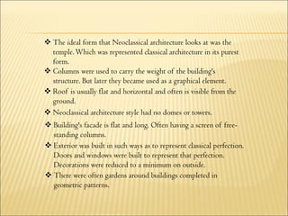  The ideal form that Neoclassical architecture looks at was the
temple.Which was represented classical architecture in its purest
form.
 Columns were used to carry the weight of the building's
structure. But later they became used as a graphical element.
 Roof is usually flat and horizontal and often is visible from the
ground.
 Neoclassical architecture style had no domes or towers.
 Building's facade is flat and long. Often having a screen of free-
standing columns.
 Exterior was built in such ways as to represent classical perfection.
Doors and windows were built to represent that perfection.
Decorations were reduced to a minimum on outside.
 There were often gardens around buildings completed in
geometric patterns.
 