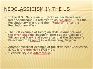 NEOCLASSICISM IN THE US
 In the U.S., Neoclassicism (both earlier Palladian and
later Adamesque) is referred to as "Colonial" (until the
Revolutionary War), and then "Federal" (after the
Revolutionary War).
 The first example of Georgian style in America was
the Wren Building (begun in 1695) at the College of
William and Mary, and soon after that the Governor's
Palace and the Capitol in Williamsburg, Virginia.
 Another excellent example of the style near Charleston,
S. C., is Drayton Hall (1738-42).
 "Federal" style is Adamesque.
 