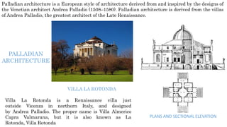 Palladian architecture is a European style of architecture derived from and inspired by the designs of
the Venetian architect Andrea Palladio (1508–1580). Palladian architecture is derived from the villas
of Andrea Palladio, the greatest architect of the Late Renaissance.
PALLADIAN
ARCHITECTURE
Villa La Rotonda is a Renaissance villa just
outside Vicenza in northern Italy, and designed
by Andrea Palladio. The proper name is Villa Almerico
Capra Valmarana, but it is also known as La
Rotonda, Villa Rotonda
VILLA LA ROTONDA
PLANS AND SECTIONAL ELEVATION
 