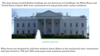 The most famous of all Palladian buildings are two American civic buildings, the White House and
United States Capitol. Both were constructed over long periods under various architects.
WHITE HOUSE
White house was designed by irish-born architect James Hoban in the neoclassical style. construction
took place between 1792 and 1800 using aquia creek sandstone painted white.
 
