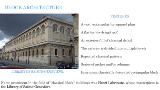 Name prominent in the field of "classical block" buildings was Henri Labrouste, whose masterpiece is
the Library of Sainte-Geneviève.
FEATURES
A vast rectangular (or square) plan
A flat (or low-lying) roof
An exterior full of classical detail
The exterior is divided into multiple levels
Repeated classical pattern
Series of arches and/or columns
Enormous, classically-decorated rectangular block
BLOCK ARCHITECTURE
LIBRARY OF SAINTE-GENEVIÈVE.
 