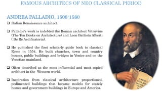 ANDREA PALLADIO, 1508-1580
 Italian Renaissance architect.
 Palladio's work is indebted the Roman architect Vitruvius
(The Ten Books on Architecture) and Leon Battista Alberti
( De Re Aedificatoria).
 He published the first scholarly guide book to classical
Rome in 1554. He built churches, town and country
houses, public buildings and bridges in Venice and on the
Venetian mainland.
 Often described as the most influential and most copied
architect in the Western world.
 Inspiration from classical architecture proportioned,
pedimented buildings that became models for stately
homes and government buildings in Europe and America.
FAMOUS ARCHITECS OF NEO CLASSICAL PERIOD
 