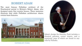 The most famous Palladian architect of the
Neoclassical period is Britain's Robert Adam, who
designed many fine country houses. These mansions
illustrate that while Palladian architecture shares
certain basic features.
ROBERT ADAM
Adam's design for Osterley Park includes a
classical gateway, corner towers, and a
courtyard, none of which are found in any
villa by Palladio.
OSTERLEY PARK
 