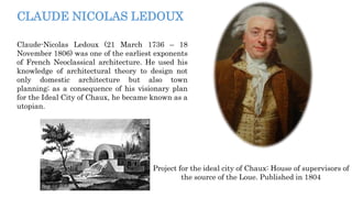 CLAUDE NICOLAS LEDOUX
Claude-Nicolas Ledoux (21 March 1736 – 18
November 1806) was one of the earliest exponents
of French Neoclassical architecture. He used his
knowledge of architectural theory to design not
only domestic architecture but also town
planning; as a consequence of his visionary plan
for the Ideal City of Chaux, he became known as a
utopian.
Project for the ideal city of Chaux: House of supervisors of
the source of the Loue. Published in 1804
 