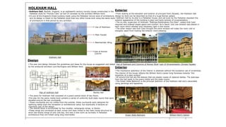 HOLKHAM HALL
Exterior• Holkham Hall, Norfolk, England, is an eighteenth century country house constructed in the
Palladian style for Thomas Coke 1st Earl of Leicester by the architect William Kent. • From looking at the elevation and exterior of principal front (facade), the Holkham Hall
• It’s one of the England’s finest building made using the Palladian revival style of architecture, design by Kent can be described as that of a huge Roman palace..
and its design is closer to the Palladian style than any other house built using the same style
of architecture in that period by any architect.
• Holkham Hall by its plan is a Palladian house, and yet even by the Palladian standard the
exterior appearance of the building is plain and lacks entirely of ornamentation.
• The on-site, supervisor of Holkham “Matthew Brettingham the Elder”, stated that Coke
required and ordered ample space and comfort. As a result, only one window was placed in
each room which allowed only necessary light in the rooms.
• The other reason was that Coke thought the extra window will make the room cold or
draughty apart from making the exterior more pleasing.
Use of Pediment
Plain Facade
Bedchamber Wing
'.
Use of Roman
Column
Holkham Hall
Design
• The plan and design followed the guidelines and ideas for the house as suggested and stated Use of Pediment and Columns of Roman Style Lack of Ornamentation (Simple Façade)
by the aristocrat architect Lord Burlington and William Kent.
Interior
• The impressive splendour of the interior is obtained without the excessive use of ornaments.
The interior of the house reflects the William Kent’s career-long fondness towards “the
simplicity of a plain surface”.
• All around the hall are the statues that are plaster copies of classical deities. The staircase
from the hall leads to the piano nobile and the state-rooms.Library wing
• The Green State Bedroom is the principal bedroom of the Holkham Hall and s decorated
using paintings and tapestries.
Plan of Holkham Hall Marble Hall
• The plans for Holkham Hall consisted of a grand central block of two floors.
•The plan for the piano nobile level contains a series of uniformly built state rooms that were
situated around the two courtyards.
• These courtyards are not visible from the outside; these courtyards were designed for
lightning rather than the recreation or architectural value, but eventually it became an
important part of the design.
• The central block is surrounded by four smaller, rectangular wings, or blocks.
•These wings are connected at each corner and were linked to the main house structure by
short two-storey wings of only one bay, this was a new norm as normally in Palladian
architecture they are linked using long colonnades. Green State Bedroom William Kent's Saloon
 
