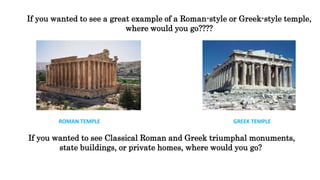 If you wanted to see a great example of a Roman-style or Greek-style temple,
where would you go????
ROMAN TEMPLE GREEK TEMPLE
If you wanted to see Classical Roman and Greek triumphal monuments,
state buildings, or private homes, where would you go?
 