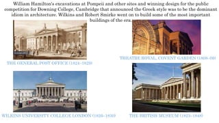 William Hamilton's excavations at Pompeii and other sites and winning design for the public
competition for Downing College, Cambridge that announced the Greek style was to be the dominant
idiom in architecture. Wilkins and Robert Smirke went on to build some of the most important
buildings of the era.
THE GENERAL POST OFFICE (1824–1829)
THEATRE ROYAL, COVENT GARDEN (1808–09)
THE BRITISH MUSEUM (1823–1848)WILKINS UNIVERSITY COLLEGE LONDON (1826–1830)
 