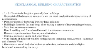 NEOCLASSICAL BUILDING CHARACTERISTICS
• 1 - 2 1/2 stories in height – generally low buildings
• Symmetrical: balance and symmetry are the most predominant characteristic of
neoclassicism
• Porticos (porches) featuring Doric or Ionic columns
• Building’s facade is flat and long, often having a screen of free-standing columns.
• May feature domes or towers
• Dentil molding and frieze band beneath the cornice are common
• Decorative pediments on doorways and windows
• Multiple windows; upper and lower levels
•Wide variety of different window configurations including basic, arched, Palladian
and Norman Wheel
• Ornamental detail includes broken or unbroken pediments and side lights
(windows) surrounding the entry
 