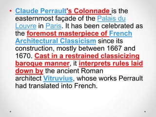 • Claude Perrault's Colonnade is the
easternmost façade of the Palais du
Louvre in Paris. It has been celebrated as
the foremost masterpiece of French
Architectural Classicism since its
construction, mostly between 1667 and
1670. Cast in a restrained classicizing
baroque manner, it interprets rules laid
down by the ancient Roman
architect Vitruvius, whose works Perrault
had translated into French.
 