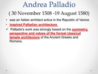 Andrea Palladio
( 30 November 1508 -19 August 1580)
• was an Italian architect active in the Republic of Venice
• inspired Palladian architecture
 Palladio's work was strongly based on the symmetry,
perspective and values of the formal classical
temple architecture of the Ancient Greeks and
Romans.
 