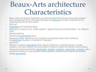 Beaux-Arts architecture
Characteristics
• Beaux-Arts architecture depended on sculptural decoration along conservative modern
lines, employing French and Italian Baroque and Rococo formulas combined with an
impressionistic finish and realism.
• Flat roof
• Rusticated and raised first story
• Hierarchy of spaces, from "noble spaces"—grand entrances and staircases— to utilitarian
ones
• Arched windows
• Arched and pedimented doors
• Classical details: references to a synthesis of historicist styles and a tendency
to eclecticism; fluently in a number of "manners"
• Symmetry
• Statuary, sculpture (bas-relief panels, figural sculptures, sculptural groups), murals,
mosaics, and other artwork, all coordinated in theme to assert the identity of the building
• Classical architectural details: balustrades, pilasters, garlands, cartouches, acroteria, with a
prominent display of richly detailed clasps (agrafes), brackets and supporting consoles
• Subtle polychromy
 