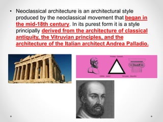 • Neoclassical architecture is an architectural style
produced by the neoclassical movement that began in
the mid-18th century. In its purest form it is a style
principally derived from the architecture of classical
antiquity, the Vitruvian principles, and the
architecture of the Italian architect Andrea Palladio.
 