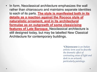 • In form, Neoclassical architecture emphasizes the wall
rather than chiaroscuro and maintains separate identities
to each of its parts. The style is manifested both in its
details as a reaction against the Rococo style of
naturalistic ornament, and in its architectural
formulae as an outgrowth of some classicising
features of Late Baroque. Neoclassical architecture is
still designed today, but may be labelled New Classical
Architecture for contemporary buildings.
*Chiaroscuro is an Italian
artistic term used to describe
the dramatic effect of
contrasting areas of light and
dark in an artwork,
particularly paintings.
 
