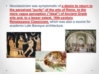• Neoclassicism was symptomatic of a desire to return to
the perceived "purity" of the arts of Rome, to the
more vague perception ("ideal") of Ancient Greek
arts and, to a lesser extent, 16th-century
Renaissance Classicism, which was also a source for
academic Late Baroque architecture.
 