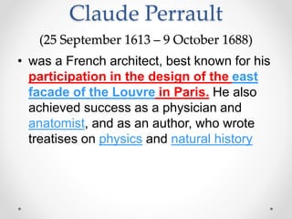 Claude Perrault
(25 September 1613 – 9 October 1688)
• was a French architect, best known for his
participation in the design of the east
facade of the Louvre in Paris. He also
achieved success as a physician and
anatomist, and as an author, who wrote
treatises on physics and natural history
 
