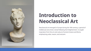 Introduction to
Neoclassical Art
Neoclassical art emerged in Europe during the 18th century, a period of
intellectual and artistic revival following the Enlightenment. It sought
inspiration from the art and culture of ancient Greece and Rome,
emphasizing order, reason, and restraint.
 