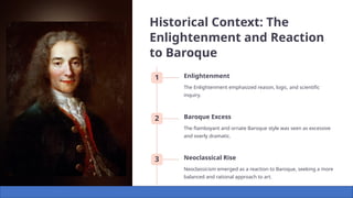 Historical Context: The
Enlightenment and Reaction
to Baroque
1 Enlightenment
The Enlightenment emphasized reason, logic, and scientific
inquiry.
2 Baroque Excess
The flamboyant and ornate Baroque style was seen as excessive
and overly dramatic.
3 Neoclassical Rise
Neoclassicism emerged as a reaction to Baroque, seeking a more
balanced and rational approach to art.
 