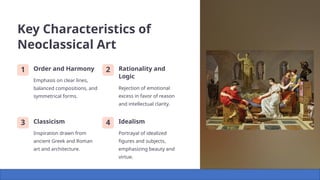 Key Characteristics of
Neoclassical Art
1 Order and Harmony
Emphasis on clear lines,
balanced compositions, and
symmetrical forms.
2 Rationality and
Logic
Rejection of emotional
excess in favor of reason
and intellectual clarity.
3 Classicism
Inspiration drawn from
ancient Greek and Roman
art and architecture.
4 Idealism
Portrayal of idealized
figures and subjects,
emphasizing beauty and
virtue.
 