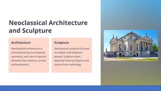 Neoclassical Architecture
and Sculpture
Architecture
Neoclassical architecture is
characterized by its simplicity,
symmetry, and use of classical
elements like columns, arches,
and pediments.
Sculpture
Neoclassical sculpture focused
on realism and idealized
beauty. Sculptors often
depicted historical figures and
scenes from mythology.
 