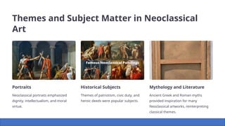 Themes and Subject Matter in Neoclassical
Art
Portraits
Neoclassical portraits emphasized
dignity, intellectualism, and moral
virtue.
Historical Subjects
Themes of patriotism, civic duty, and
heroic deeds were popular subjects.
Mythology and Literature
Ancient Greek and Roman myths
provided inspiration for many
Neoclassical artworks, reinterpreting
classical themes.
 