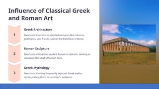 Influence of Classical Greek
and Roman Art
Greek Architecture
Neoclassical architects adopted elements like columns,
pediments, and friezes, seen in the Pantheon in Rome.
Roman Sculpture
Neoclassical sculptors studied Roman sculptures, seeking to
recapture the ideal of human form.
Greek Mythology
Neoclassical artists frequently depicted Greek myths,
reinterpreting them for a modern audience.
 