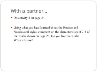 With a partner…
 Do activity 3 on page 24.
 Using what you have learned about the Rococo and
Neoclassical styles, comment on the characteristics of 2-3 of
the works shown on page 25. Do you like the work?
Why/why not?
 