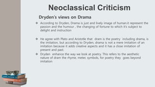 Neoclassical Criticism
Dryden’s views on Drama
 According to Dryden, Drama is just and lively image of human.it represent the
passion and the humour , the changing of fortune to which it’s subject to
delight and instruction
 He agree with Plato and Aristotle that dram is the poetry including drama, is
the imitation, but according to Dryden, drama is not a mere imitation of an
imitation because it adds creative aspects and it has a close imitation of
present and past.
 Dryden enhance the way we look at poetry. This refers to the aesthetic
nature of dram the rhyme, meter, symbols, for poetry they goes beyond
imitation
 