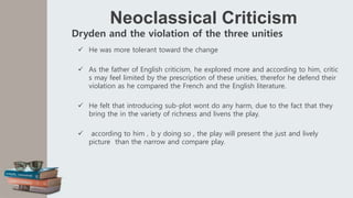 Neoclassical Criticism
Dryden and the violation of the three unities
 He was more tolerant toward the change
 As the father of English criticism, he explored more and according to him, critic
s may feel limited by the prescription of these unities, therefor he defend their
violation as he compared the French and the English literature.
 He felt that introducing sub-plot wont do any harm, due to the fact that they
bring the in the variety of richness and livens the play.
 according to him , b y doing so , the play will present the just and lively
picture than the narrow and compare play.
 