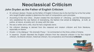 John Dryden as the Father of English Criticism
 Dr Johnson declare Dryden as the father of English Criticism due to the fact that he is the first writer
who taught English people to determine the merit of compositions upon principles.
 According to the new critics , Dryden created the new fashion of criticizing , just like Shakespeare
who established the new fashion of dramatizing, the fashion that aimed at delighting, at truth, at
justice, at nature, at poetry and do away with the rules.
 He was a writer and a critic, thus he had a dogmatic bend.
 His criticism ideology is derived from the classical and modern criticism and from literature,
especially on drama.
 Dryden in his dialogue “ the dramatic Poesy “, he commented on the three unities of drama
 In essence Dryden liberated the English criticism from the classical criticism in his first original
criticism, his liberal criticism, historical criticism, his comparative and theoretical criticism
Neoclassical Criticism
 